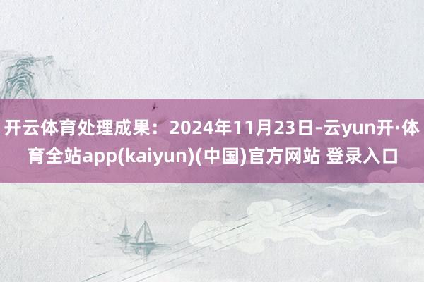 开云体育处理成果：2024年11月23日-云yun开·体育全站app(kaiyun)(中国)官方网站 登录入口