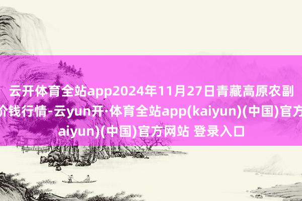 云开体育全站app2024年11月27日青藏高原农副居品集散中心价钱行情-云yun开·体育全站app(kaiyun)(中国)官方网站 登录入口