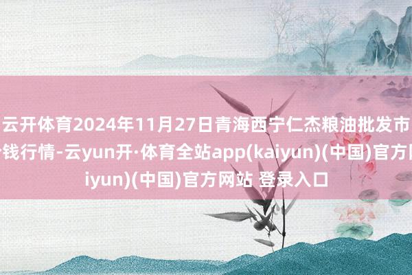 云开体育2024年11月27日青海西宁仁杰粮油批发市集有限公司价钱行情-云yun开·体育全站app(kaiyun)(中国)官方网站 登录入口