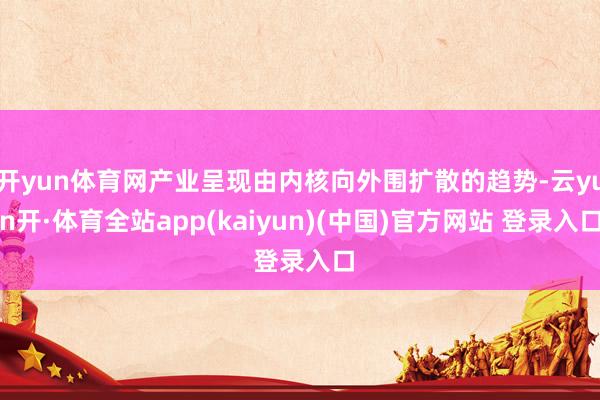 开yun体育网产业呈现由内核向外围扩散的趋势-云yun开·体育全站app(kaiyun)(中国)官方网站 登录入口