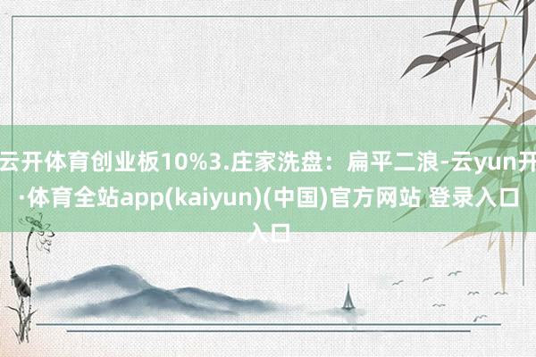 云开体育创业板10%3.庄家洗盘：扁平二浪-云yun开·体育全站app(kaiyun)(中国)官方网站 登录入口