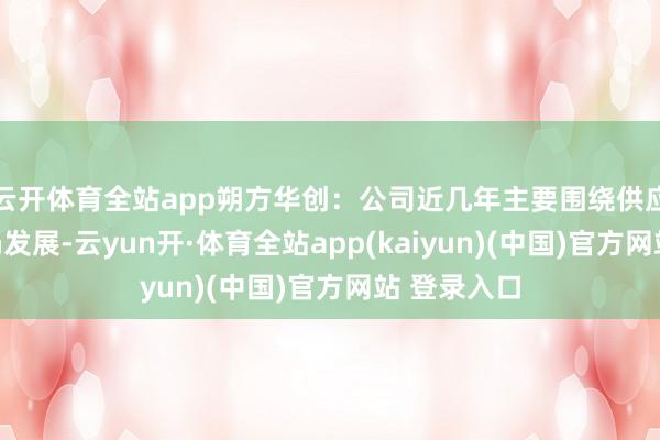 云开体育全站app朔方华创：公司近几年主要围绕供应链可控布局发展-云yun开·体育全站app(kaiyun)(中国)官方网站 登录入口