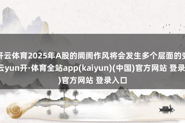 开云体育2025年A股的阛阓作风将会发生多个层面的变化-云yun开·体育全站app(kaiyun)(中国)官方网站 登录入口
