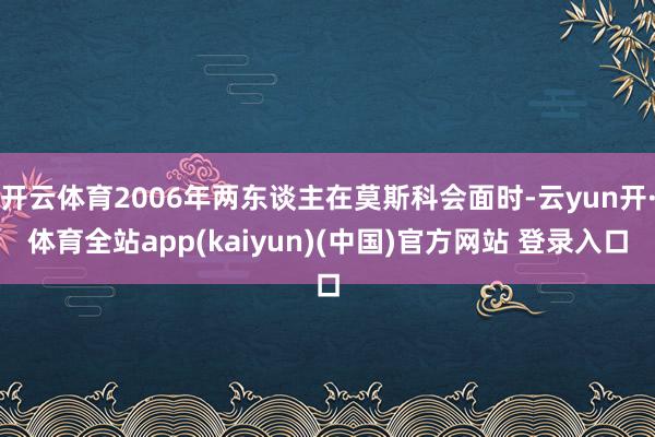 开云体育2006年两东谈主在莫斯科会面时-云yun开·体育全站app(kaiyun)(中国)官方网站 登录入口
