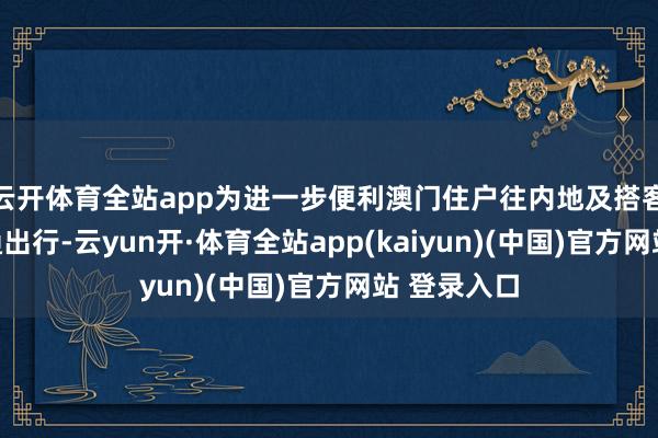云开体育全站app为进一步便利澳门住户往内地及搭客访澳的交通出行-云yun开·体育全站app(kaiyun)(中国)官方网站 登录入口