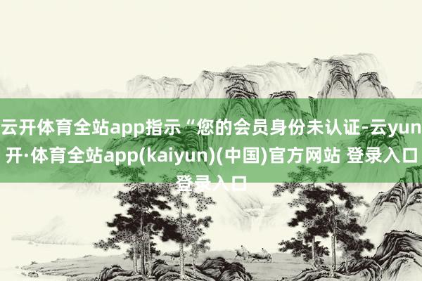 云开体育全站app指示“您的会员身份未认证-云yun开·体育全站app(kaiyun)(中国)官方网站 登录入口