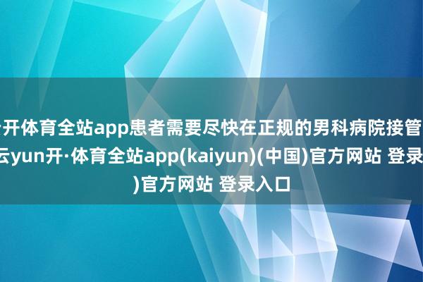 云开体育全站app患者需要尽快在正规的男科病院接管搜检-云yun开·体育全站app(kaiyun)(中国)官方网站 登录入口