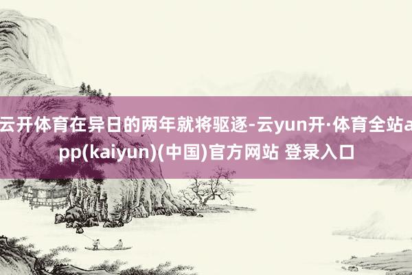 云开体育在异日的两年就将驱逐-云yun开·体育全站app(kaiyun)(中国)官方网站 登录入口