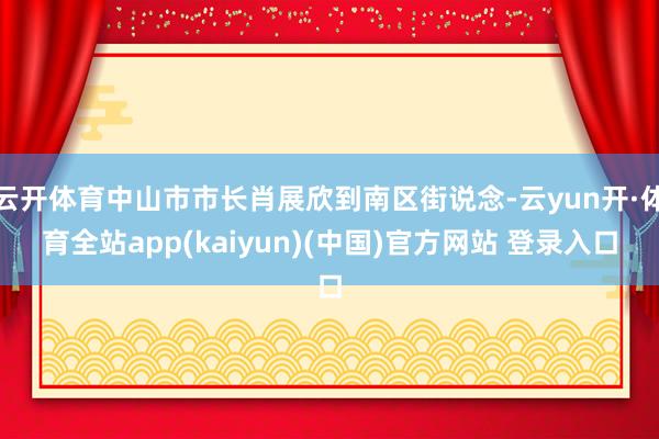 云开体育中山市市长肖展欣到南区街说念-云yun开·体育全站app(kaiyun)(中国)官方网站 登录入口
