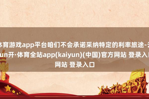 体育游戏app平台咱们不会承诺采纳特定的利率旅途-云yun开·体育全站app(kaiyun)(中国)官方网站 登录入口