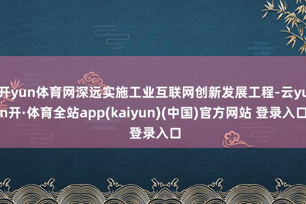 开yun体育网深远实施工业互联网创新发展工程-云yun开·体育全站app(kaiyun)(中国)官方网站 登录入口