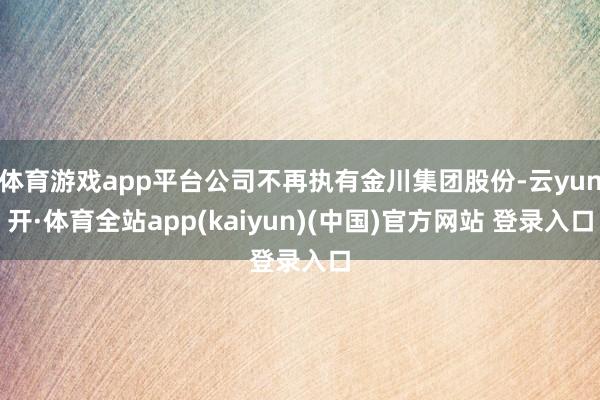 体育游戏app平台公司不再执有金川集团股份-云yun开·体育全站app(kaiyun)(中国)官方网站 登录入口