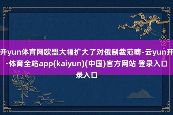开yun体育网欧盟大幅扩大了对俄制裁范畴-云yun开·体育全站app(kaiyun)(中国)官方网站 登录入口