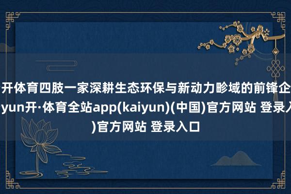 云开体育四肢一家深耕生态环保与新动力畛域的前锋企业-云yun开·体育全站app(kaiyun)(中国)官方网站 登录入口