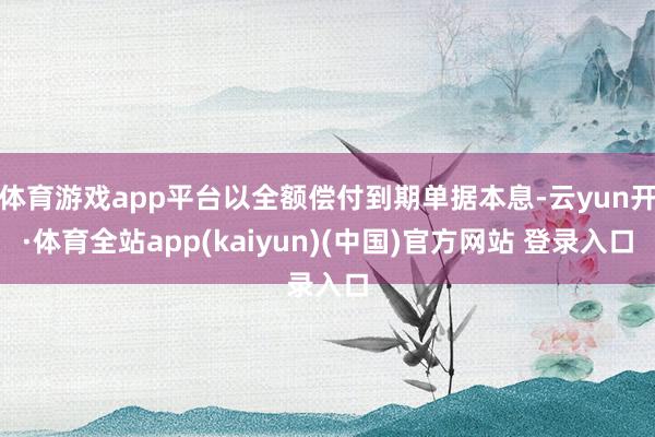 体育游戏app平台以全额偿付到期单据本息-云yun开·体育全站app(kaiyun)(中国)官方网站 登录入口