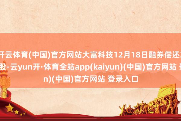 开云体育(中国)官方网站大富科技12月18日融券偿还3600.00股-云yun开·体育全站app(kaiyun)(中国)官方网站 登录入口