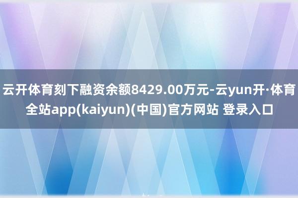 云开体育刻下融资余额8429.00万元-云yun开·体育全站app(kaiyun)(中国)官方网站 登录入口