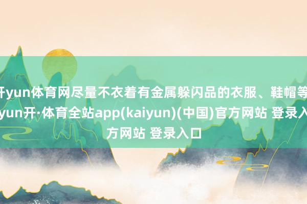 开yun体育网尽量不衣着有金属躲闪品的衣服、鞋帽等-云yun开·体育全站app(kaiyun)(中国)官方网站 登录入口