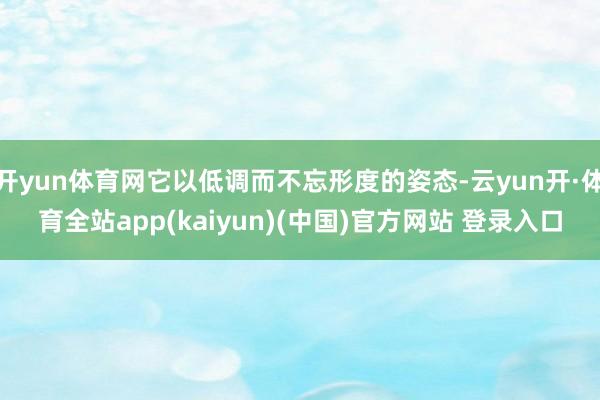 开yun体育网它以低调而不忘形度的姿态-云yun开·体育全站app(kaiyun)(中国)官方网站 登录入口