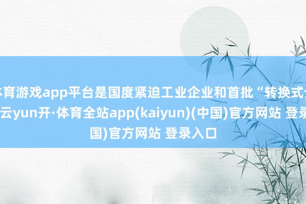体育游戏app平台是国度紧迫工业企业和首批“转换式企业”-云yun开·体育全站app(kaiyun)(中国)官方网站 登录入口