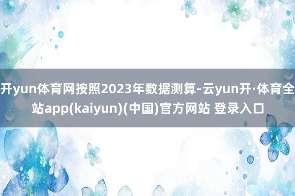 开yun体育网按照2023年数据测算-云yun开·体育全站app(kaiyun)(中国)官方网站 登录入口