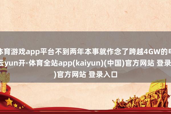 体育游戏app平台不到两年本事就作念了跨越4GW的电站-云yun开·体育全站app(kaiyun)(中国)官方网站 登录入口