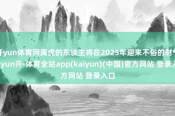 开yun体育网属虎的东谈主将在2025年迎来不俗的财气-云yun开·体育全站app(kaiyun)(中国)官方网站 登录入口