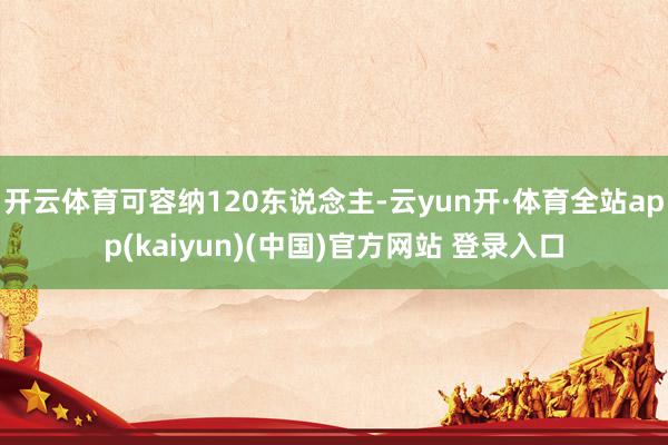 开云体育可容纳120东说念主-云yun开·体育全站app(kaiyun)(中国)官方网站 登录入口