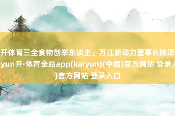 云开体育三全食物创举东谈主、万江新动力董事长陈泽民-云yun开·体育全站app(kaiyun)(中国)官方网站 登录入口