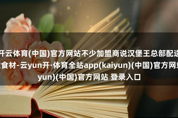 开云体育(中国)官方网站不少加盟商说汉堡王总部配送不对格劣质食材-云yun开·体育全站app(kaiyun)(中国)官方网站 登录入口