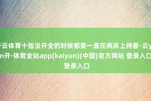 开云体育十指没开全的时候都要一直在病床上待着-云yun开·体育全站app(kaiyun)(中国)官方网站 登录入口