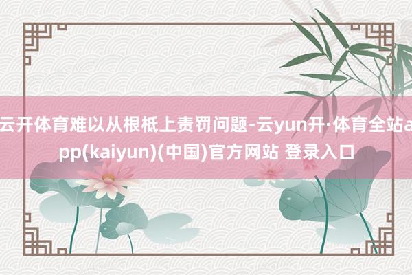 云开体育难以从根柢上责罚问题-云yun开·体育全站app(kaiyun)(中国)官方网站 登录入口