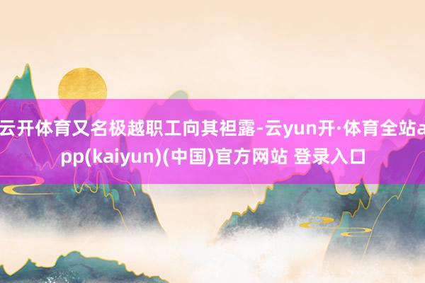 云开体育又名极越职工向其袒露-云yun开·体育全站app(kaiyun)(中国)官方网站 登录入口
