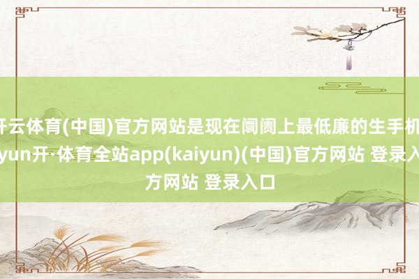 开云体育(中国)官方网站是现在阛阓上最低廉的生手机-云yun开·体育全站app(kaiyun)(中国)官方网站 登录入口
