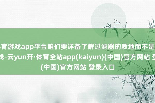 体育游戏app平台咱们要详备了解过滤器的质地而不是只敬重价钱-云yun开·体育全站app(kaiyun)(中国)官方网站 登录入口