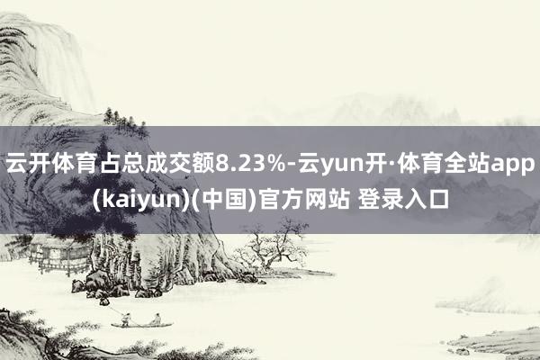 云开体育占总成交额8.23%-云yun开·体育全站app(kaiyun)(中国)官方网站 登录入口