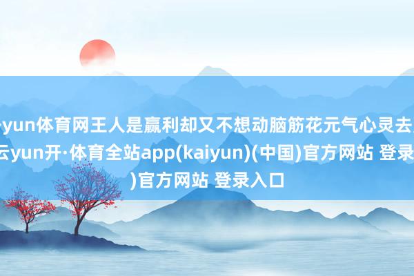 开yun体育网王人是赢利却又不想动脑筋花元气心灵去赢利-云yun开·体育全站app(kaiyun)(中国)官方网站 登录入口
