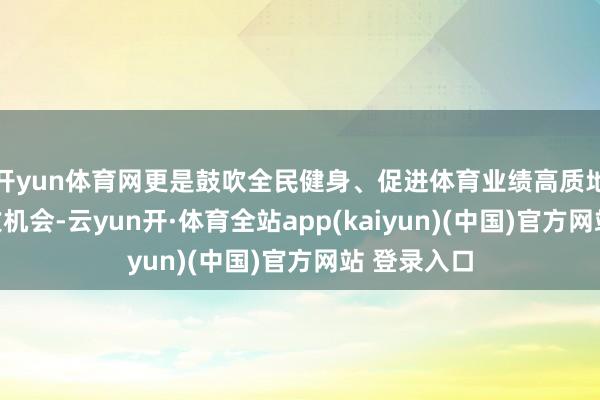 开yun体育网更是鼓吹全民健身、促进体育业绩高质地发展的进攻机会-云yun开·体育全站app(kaiyun)(中国)官方网站 登录入口