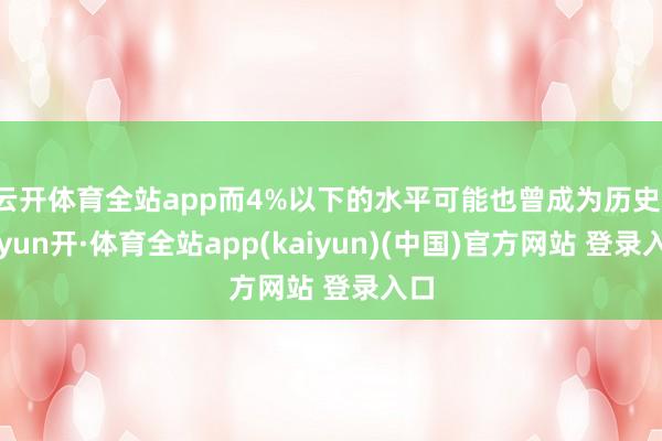 云开体育全站app而4%以下的水平可能也曾成为历史-云yun开·体育全站app(kaiyun)(中国)官方网站 登录入口