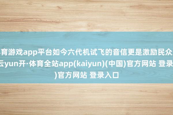 体育游戏app平台如今六代机试飞的音信更是激励民众柔和-云yun开·体育全站app(kaiyun)(中国)官方网站 登录入口