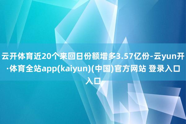 云开体育近20个来回日份额增多3.57亿份-云yun开·体育全站app(kaiyun)(中国)官方网站 登录入口
