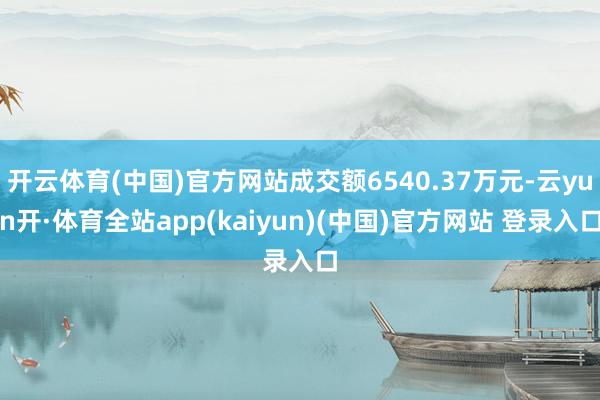 开云体育(中国)官方网站成交额6540.37万元-云yun开·体育全站app(kaiyun)(中国)官方网站 登录入口