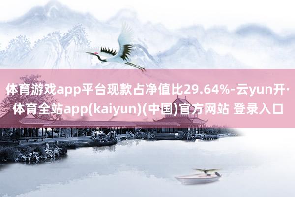 体育游戏app平台现款占净值比29.64%-云yun开·体育全站app(kaiyun)(中国)官方网站 登录入口