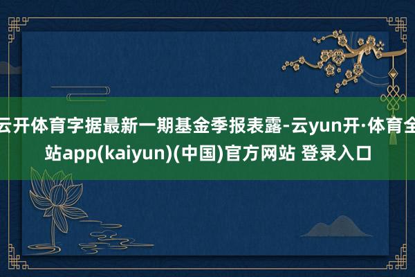 云开体育字据最新一期基金季报表露-云yun开·体育全站app(kaiyun)(中国)官方网站 登录入口