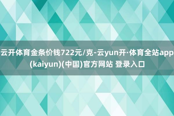 云开体育金条价钱722元/克-云yun开·体育全站app(kaiyun)(中国)官方网站 登录入口