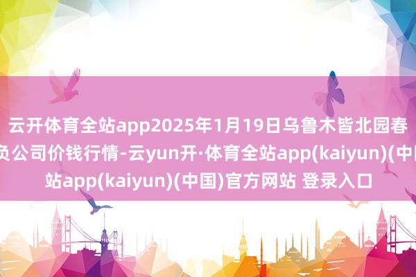 云开体育全站app2025年1月19日乌鲁木皆北园春果业主义照看有限背负公司价钱行情-云yun开·体育全站app(kaiyun)(中国)官方网站 登录入口