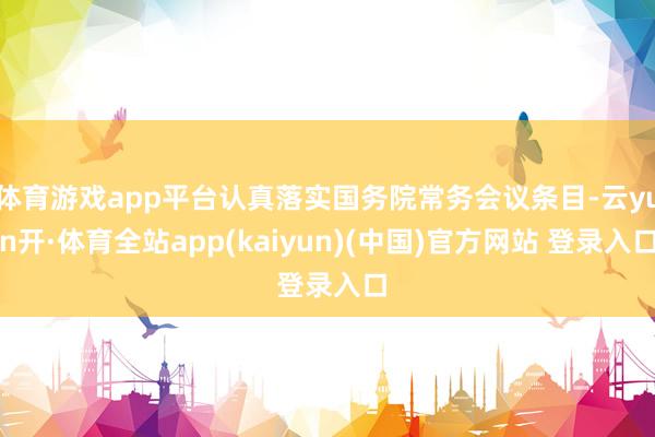 体育游戏app平台认真落实国务院常务会议条目-云yun开·体育全站app(kaiyun)(中国)官方网站 登录入口