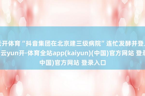 云开体育“抖音集团在北京建三级病院”连忙发酵并登上热搜-云yun开·体育全站app(kaiyun)(中国)官方网站 登录入口