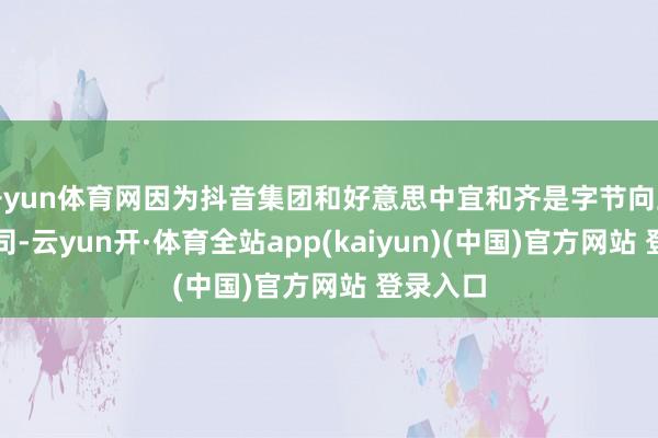 开yun体育网因为抖音集团和好意思中宜和齐是字节向上旗下公司-云yun开·体育全站app(kaiyun)(中国)官方网站 登录入口