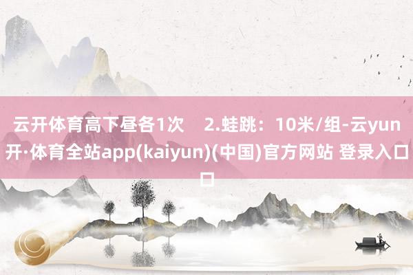 云开体育高下昼各1次    2.蛙跳：10米/组-云yun开·体育全站app(kaiyun)(中国)官方网站 登录入口